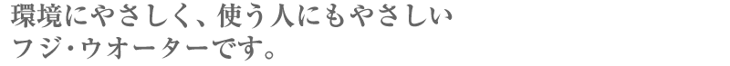 地球にやさしく、使う人にやさしい　フジウオーターです。
