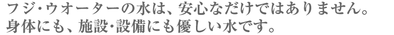 フジ・ウオーターの水は、安心なだけではありません。身体にも、施設・設備にもやさしい水です。